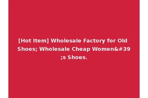 [Hot Item] Wholesale Factory for Old Shoes; Wholesale Cheap Women's Shoes.
