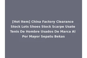 [Hot Item] China Factory Clearance Stock Lots Shoes Stock Scarpe Usate Tenis De Hombre Usados De Marca Al Por Mayor Sepatu Bekas