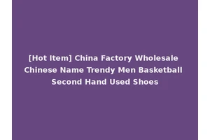 [Hot Item] China Factory Wholesale Chinese Name Trendy Men Basketball Second Hand Used Shoes
