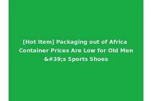 [Hot Item] Packaging out of Africa Container Prices Are Low for Old Men's Sports Shoes