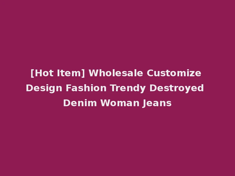 [Hot Item] Wholesale Customize Design Fashion Trendy Destroyed Denim Woman Jeans