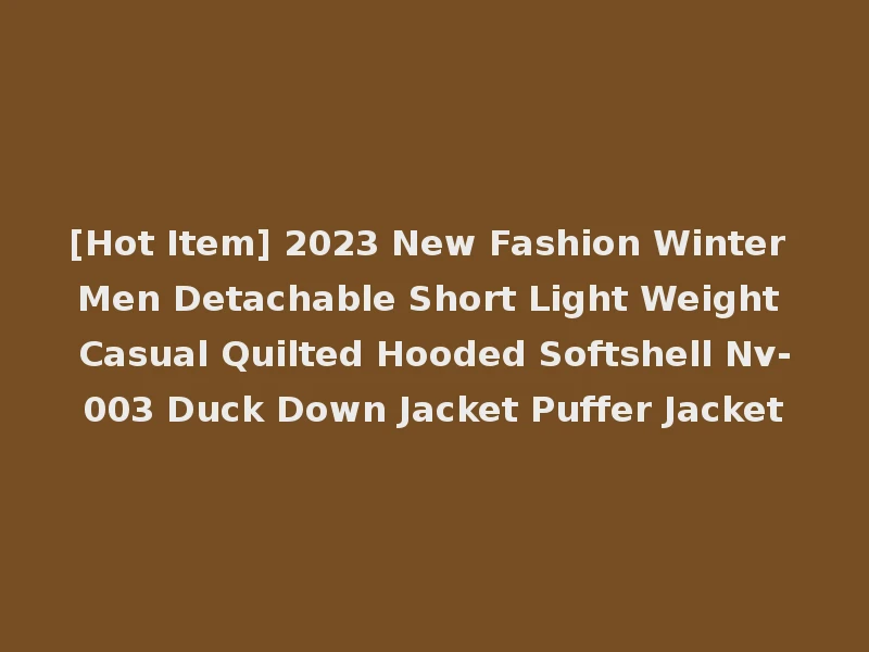 [Hot Item] 2023 New Fashion Winter Men Detachable Short Light Weight Casual Quilted Hooded Softshell Nv-003 Duck Down Jacket Puffer Jacket