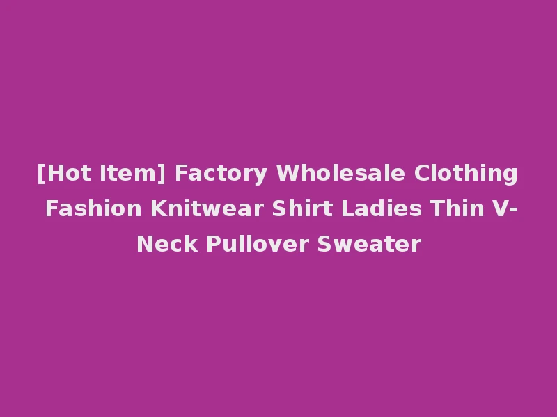 [Hot Item] Factory Wholesale Clothing Fashion Knitwear Shirt Ladies Thin V-Neck Pullover Sweater