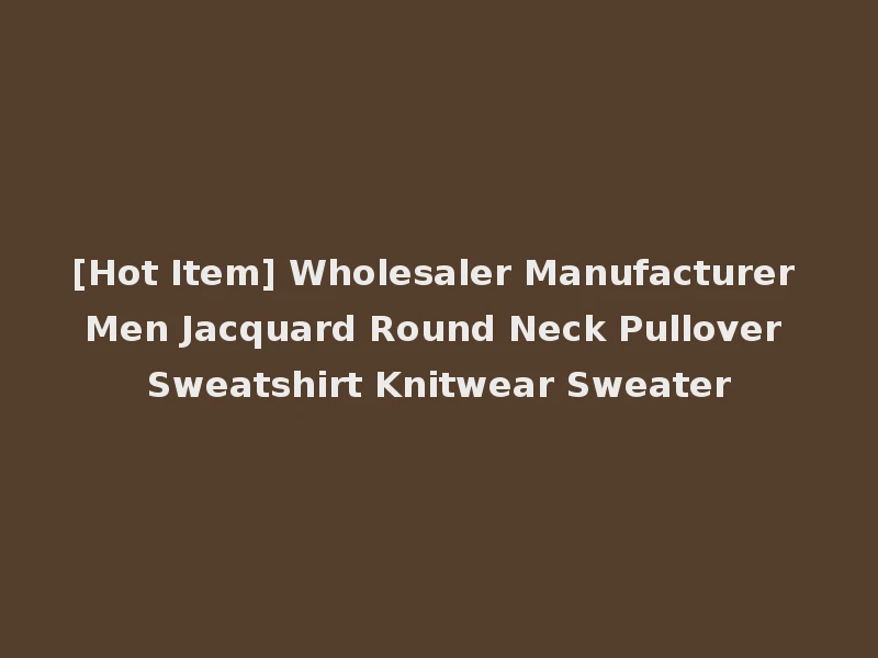 [Hot Item] Wholesaler Manufacturer Men Jacquard Round Neck Pullover Sweatshirt Knitwear Sweater
