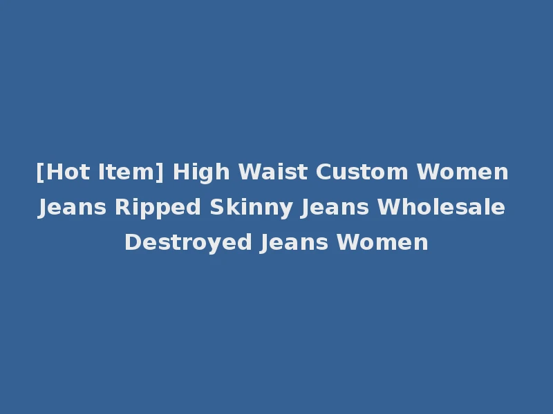[Hot Item] High Waist Custom Women Jeans Ripped Skinny Jeans Wholesale Destroyed Jeans Women