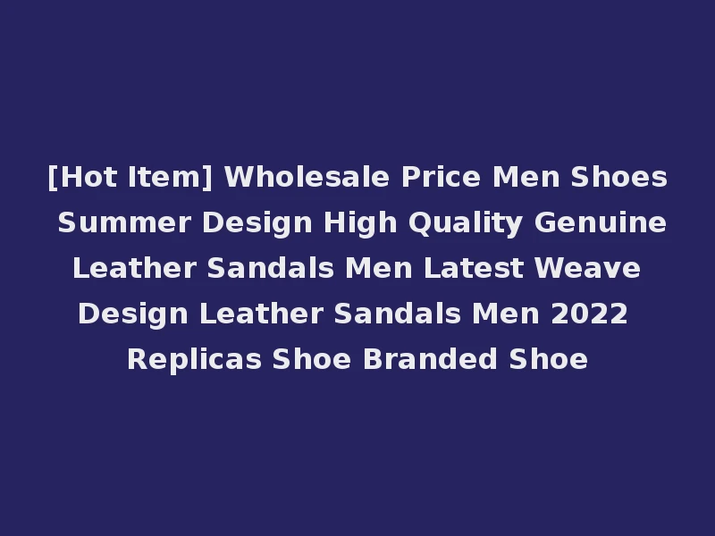 [Hot Item] Wholesale Price Men Shoes Summer Design High Quality Genuine Leather Sandals Men Latest Weave Design Leather Sandals Men 2022 Replicas Shoe Branded Shoe