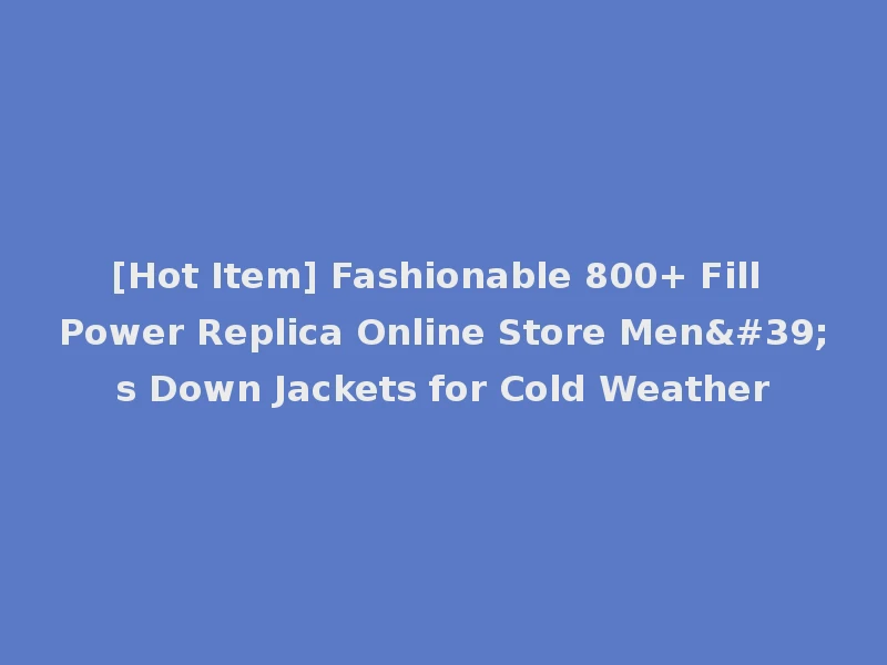 [Hot Item] Fashionable 800+ Fill Power Replica Online Store Men's Down Jackets for Cold Weather