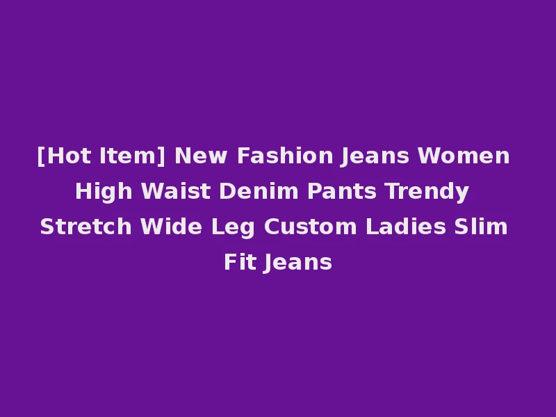 [Hot Item] New Fashion Jeans Women High Waist Denim Pants Trendy Stretch Wide Leg Custom Ladies Slim Fit Jeans