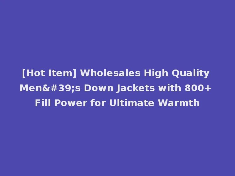 [Hot Item] Wholesales High Quality Men's Down Jackets with 800+ Fill Power for Ultimate Warmth