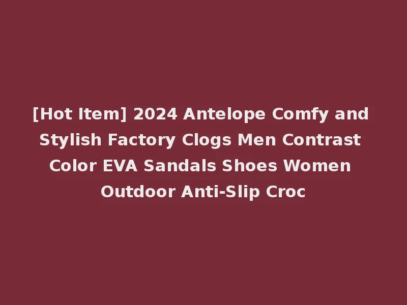 [Hot Item] 2024 Antelope Comfy and Stylish Factory Clogs Men Contrast Color EVA Sandals Shoes Women Outdoor Anti-Slip Croc