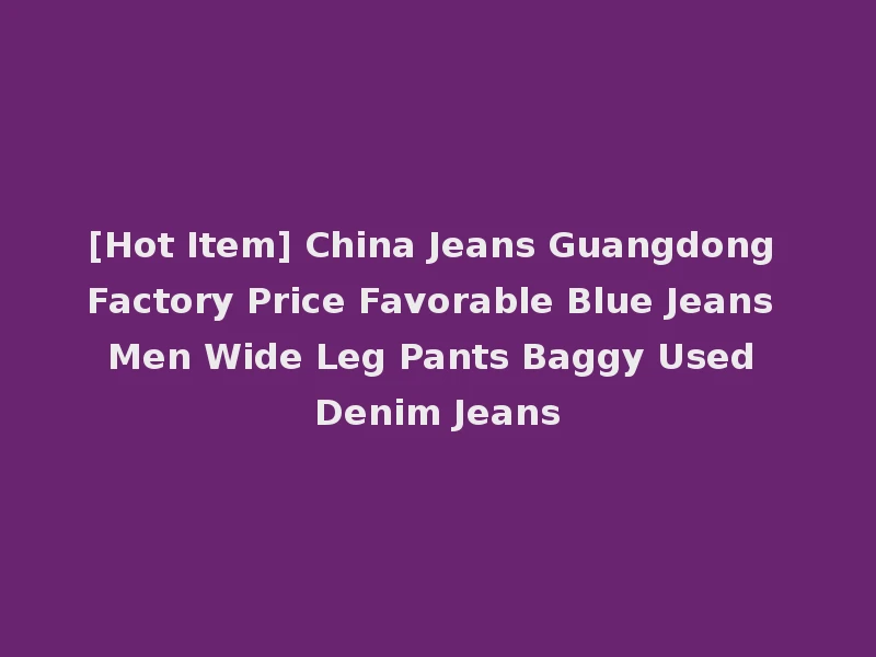 [Hot Item] China Jeans Guangdong Factory Price Favorable Blue Jeans Men Wide Leg Pants Baggy Used Denim Jeans