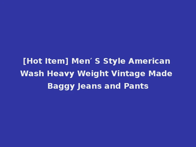 [Hot Item] Men′ S Style American Wash Heavy Weight Vintage Made Baggy Jeans and Pants