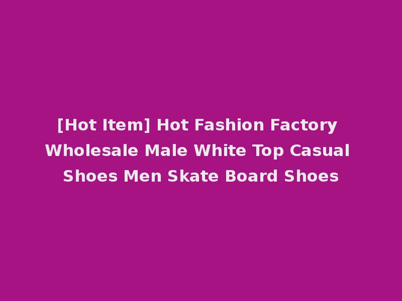 [Hot Item] Hot Fashion Factory Wholesale Male White Top Casual Shoes Men Skate Board Shoes