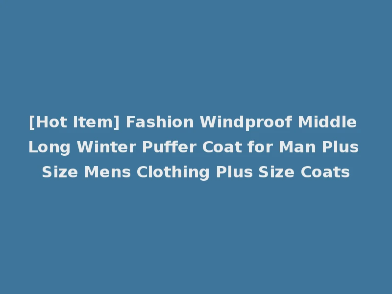 [Hot Item] Fashion Windproof Middle Long Winter Puffer Coat for Man Plus Size Mens Clothing Plus Size Coats