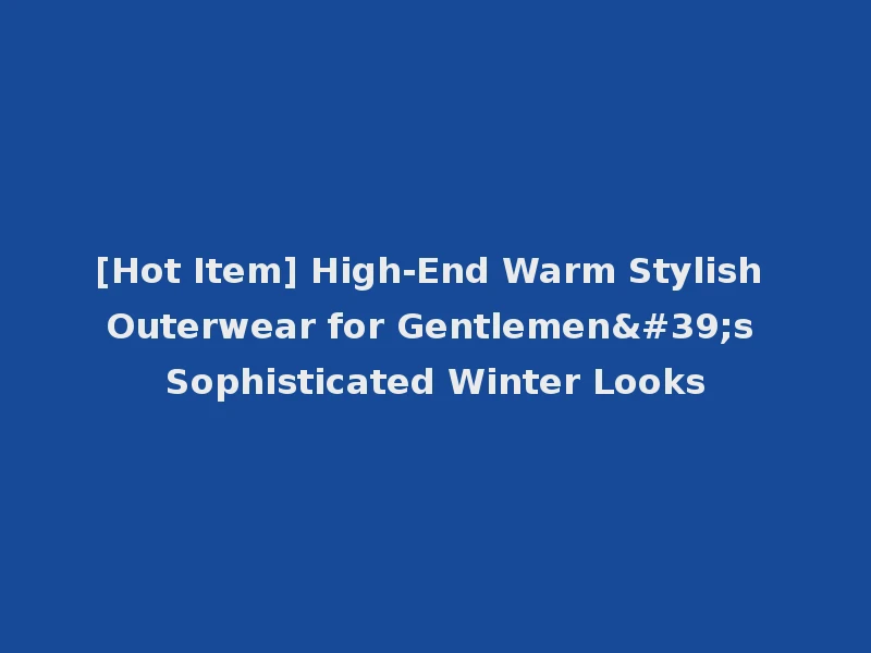 [Hot Item] High-End Warm Stylish Outerwear for Gentlemen's Sophisticated Winter Looks