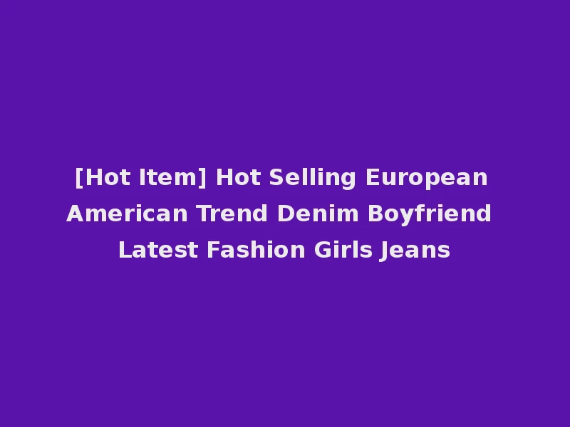 [Hot Item] Hot Selling European American Trend Denim Boyfriend Latest Fashion Girls Jeans