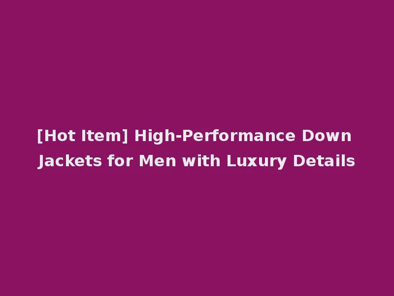 [Hot Item] High-Performance Down Jackets for Men with Luxury Details