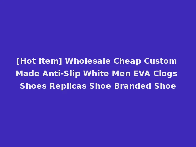 [Hot Item] Wholesale Cheap Custom Made Anti-Slip White Men EVA Clogs Shoes Replicas Shoe Branded Shoe