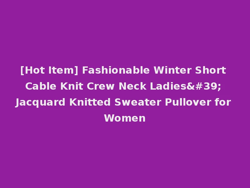 [Hot Item] Fashionable Winter Short Cable Knit Crew Neck Ladies' Jacquard Knitted Sweater Pullover for Women