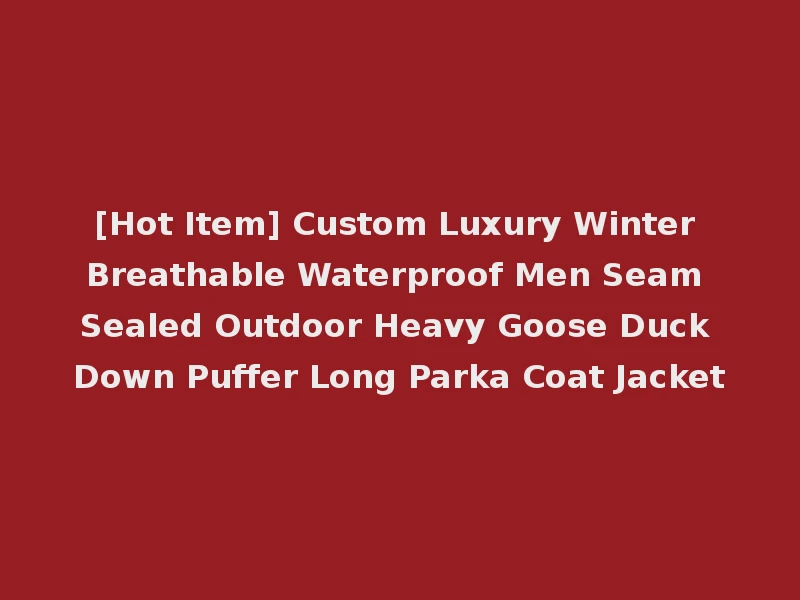 [Hot Item] Custom Luxury Winter Breathable Waterproof Men Seam Sealed Outdoor Heavy Goose Duck Down Puffer Long Parka Coat Jacket