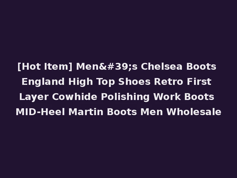 [Hot Item] Men's Chelsea Boots England High Top Shoes Retro First Layer Cowhide Polishing Work Boots MID-Heel Martin Boots Men Wholesale