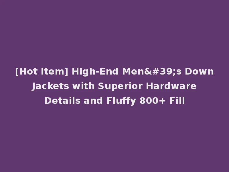 [Hot Item] High-End Men's Down Jackets with Superior Hardware Details and Fluffy 800+ Fill