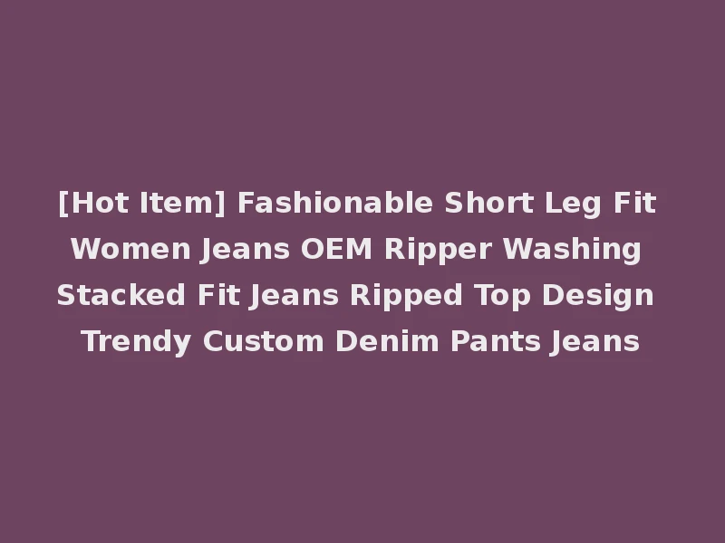 [Hot Item] Fashionable Short Leg Fit Women Jeans OEM Ripper Washing Stacked Fit Jeans Ripped Top Design Trendy Custom Denim Pants Jeans