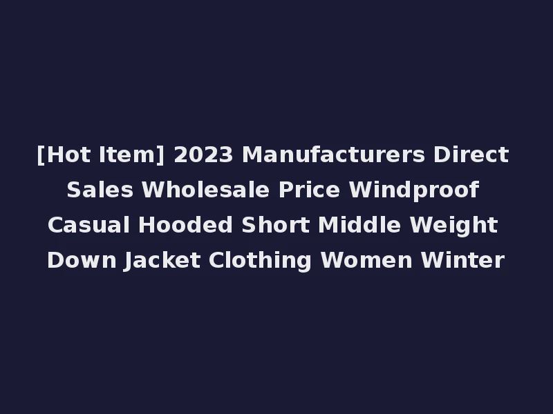 [Hot Item] 2023 Manufacturers Direct Sales Wholesale Price Windproof Casual Hooded Short Middle Weight Down Jacket Clothing Women Winter