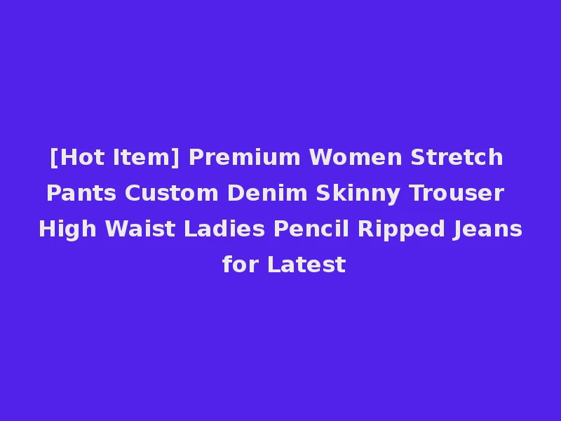 [Hot Item] Premium Women Stretch Pants Custom Denim Skinny Trouser High Waist Ladies Pencil Ripped Jeans for Latest