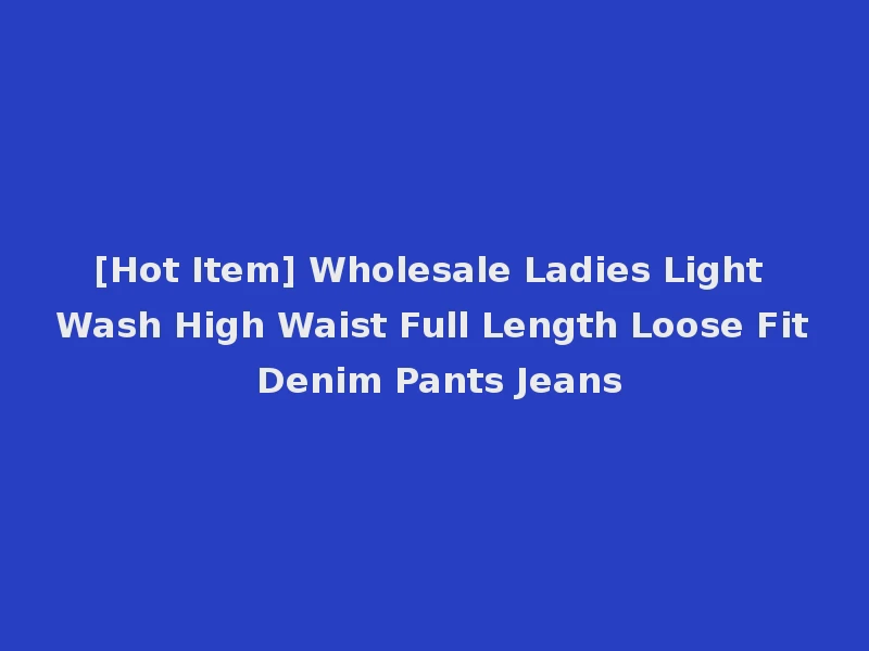 [Hot Item] Wholesale Ladies Light Wash High Waist Full Length Loose Fit Denim Pants Jeans