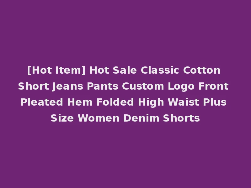 [Hot Item] Hot Sale Classic Cotton Short Jeans Pants Custom Logo Front Pleated Hem Folded High Waist Plus Size Women Denim Shorts