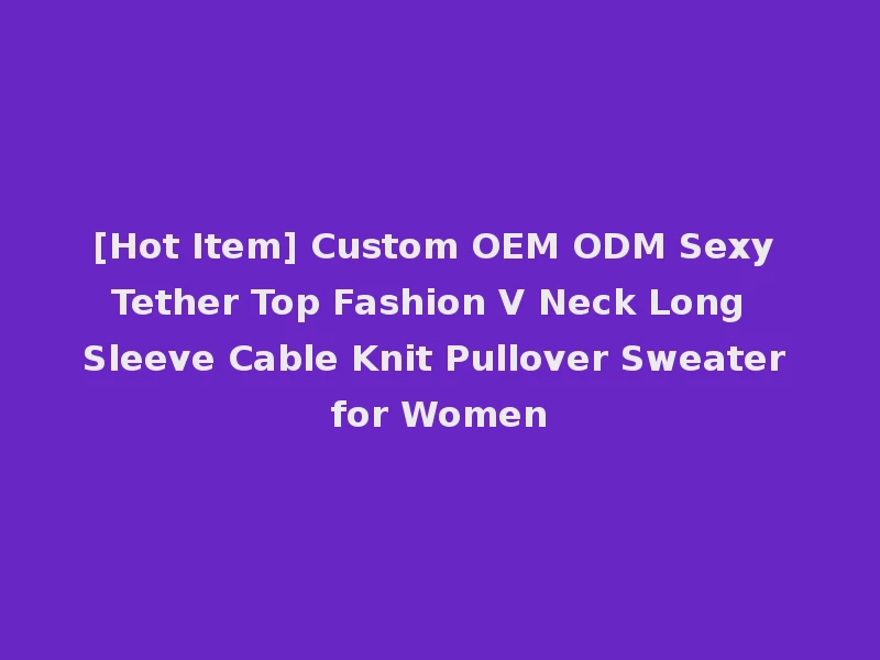 [Hot Item] Custom OEM ODM Sexy Tether Top Fashion V Neck Long Sleeve Cable Knit Pullover Sweater for Women