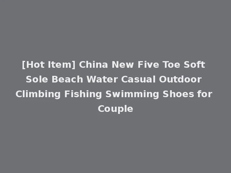 [Hot Item] China New Five Toe Soft Sole Beach Water Casual Outdoor Climbing Fishing Swimming Shoes for Couple