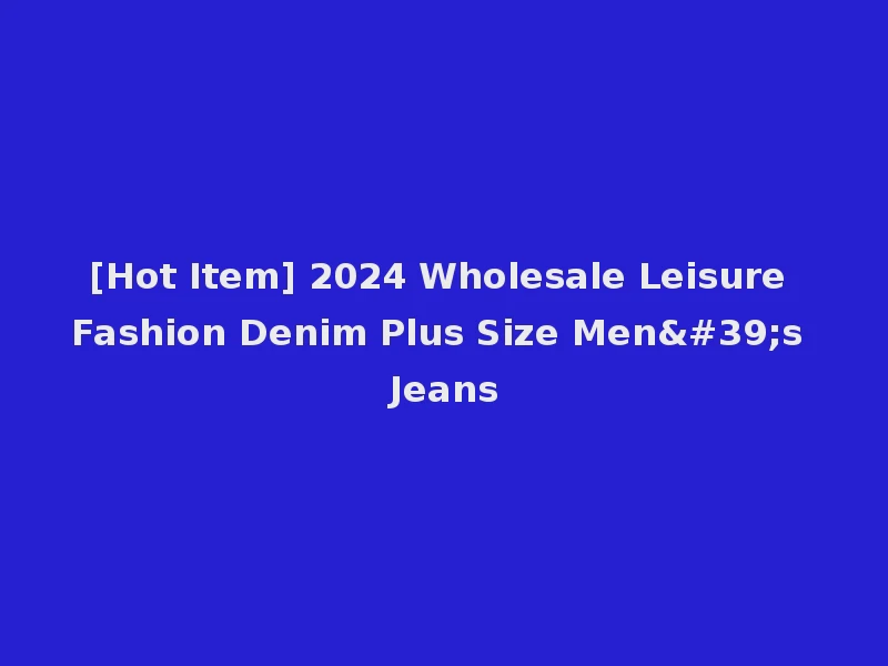 [Hot Item] 2024 Wholesale Leisure Fashion Denim Plus Size Men's Jeans