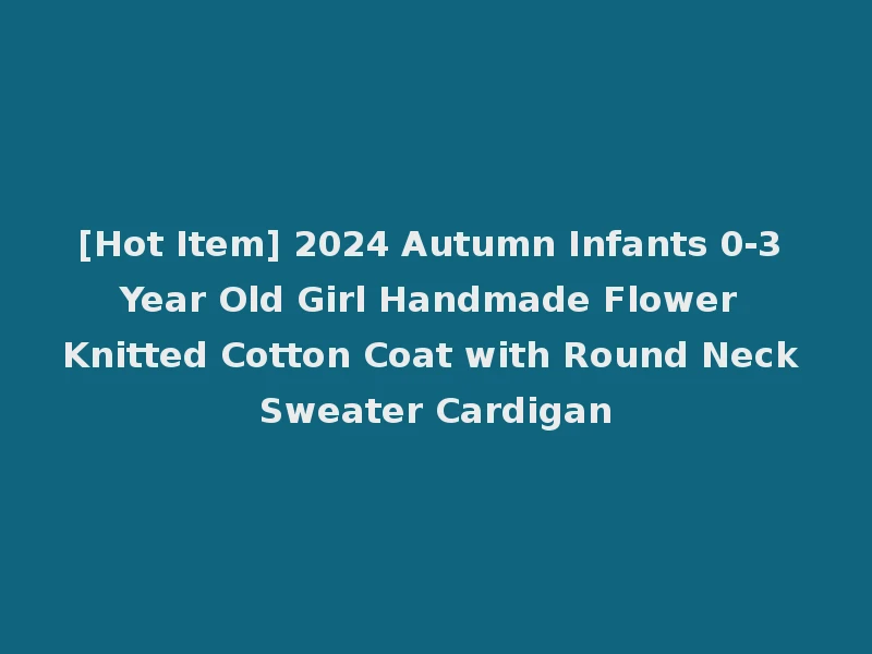 [Hot Item] 2024 Autumn Infants 0-3 Year Old Girl Handmade Flower Knitted Cotton Coat with Round Neck Sweater Cardigan
