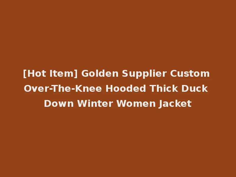 [Hot Item] Golden Supplier Custom Over-The-Knee Hooded Thick Duck Down Winter Women Jacket