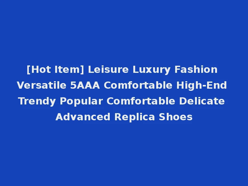 [Hot Item] Leisure Luxury Fashion Versatile 5AAA Comfortable High-End Trendy Popular Comfortable Delicate Advanced Replica Shoes