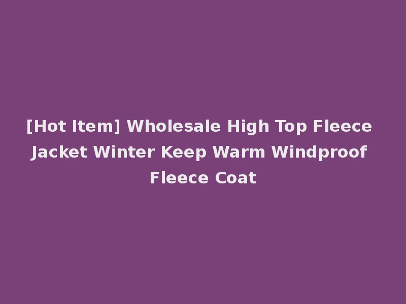 [Hot Item] Wholesale High Top Fleece Jacket Winter Keep Warm Windproof Fleece Coat