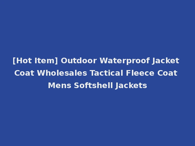 [Hot Item] Outdoor Waterproof Jacket Coat Wholesales Tactical Fleece Coat Mens Softshell Jackets