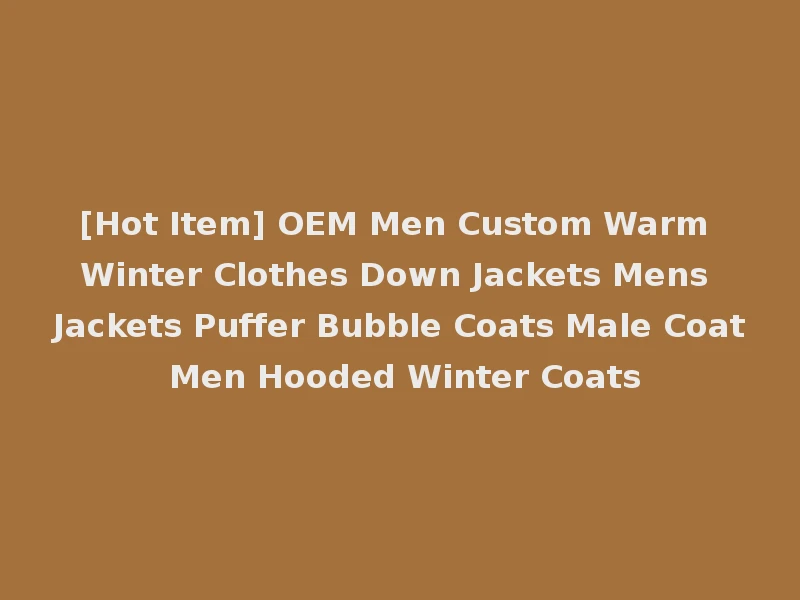[Hot Item] OEM Men Custom Warm Winter Clothes Down Jackets Mens Jackets Puffer Bubble Coats Male Coat Men Hooded Winter Coats