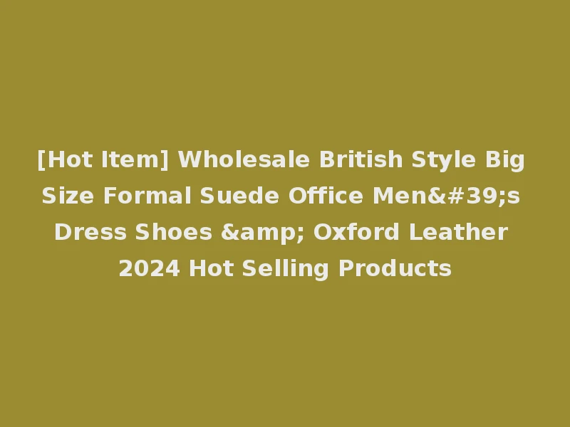 [Hot Item] Wholesale British Style Big Size Formal Suede Office Men's Dress Shoes & Oxford Leather 2024 Hot Selling Products
