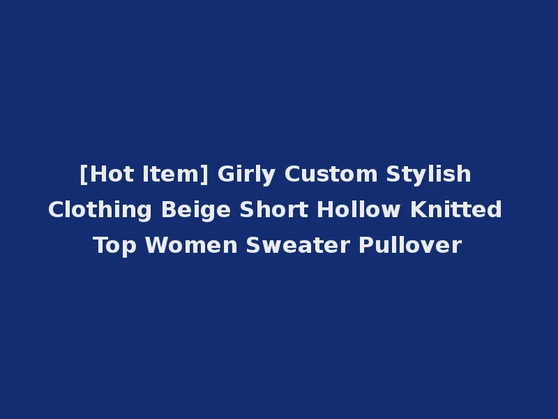 [Hot Item] Girly Custom Stylish Clothing Beige Short Hollow Knitted Top Women Sweater Pullover