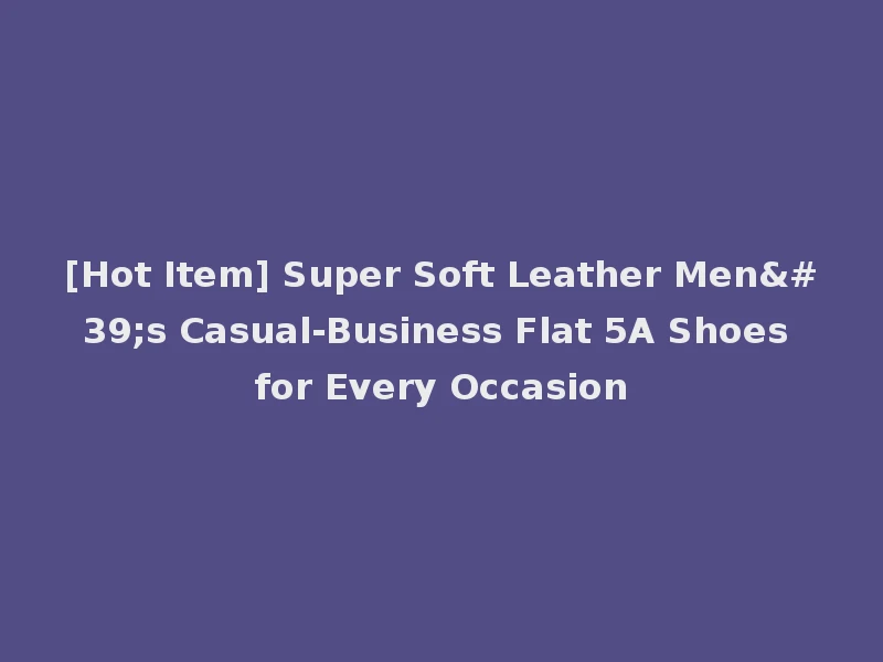 [Hot Item] Super Soft Leather Men's Casual-Business Flat 5A Shoes for Every Occasion
