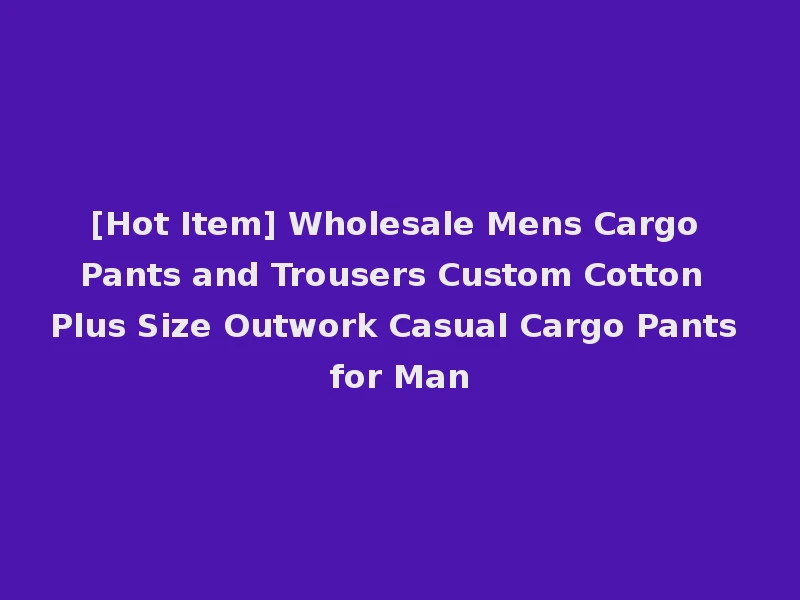 [Hot Item] Wholesale Mens Cargo Pants and Trousers Custom Cotton Plus Size Outwork Casual Cargo Pants for Man