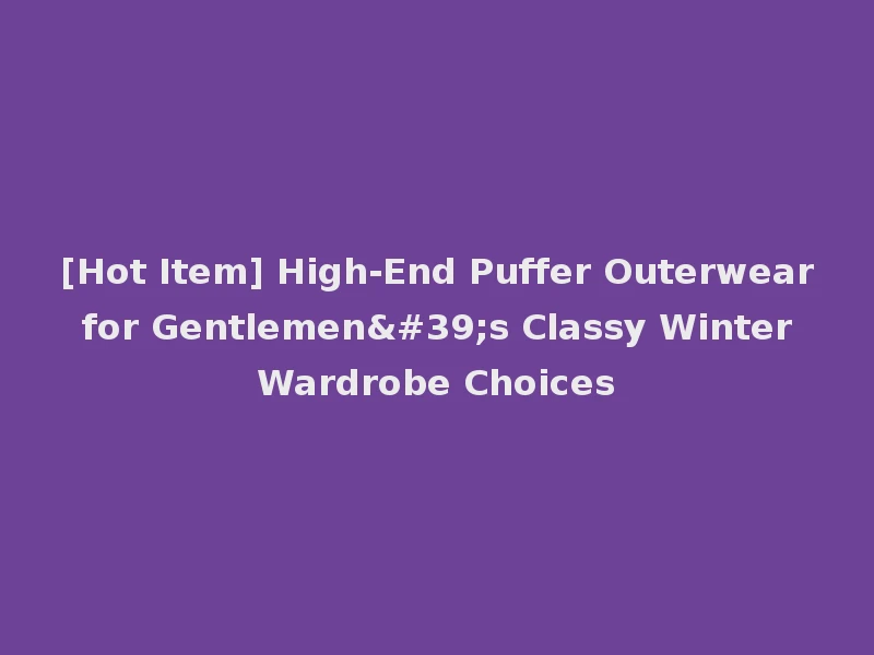 [Hot Item] High-End Puffer Outerwear for Gentlemen's Classy Winter Wardrobe Choices