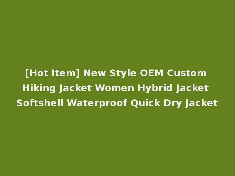 [Hot Item] New Style OEM Custom Hiking Jacket Women Hybrid Jacket Softshell Waterproof Quick Dry Jacket