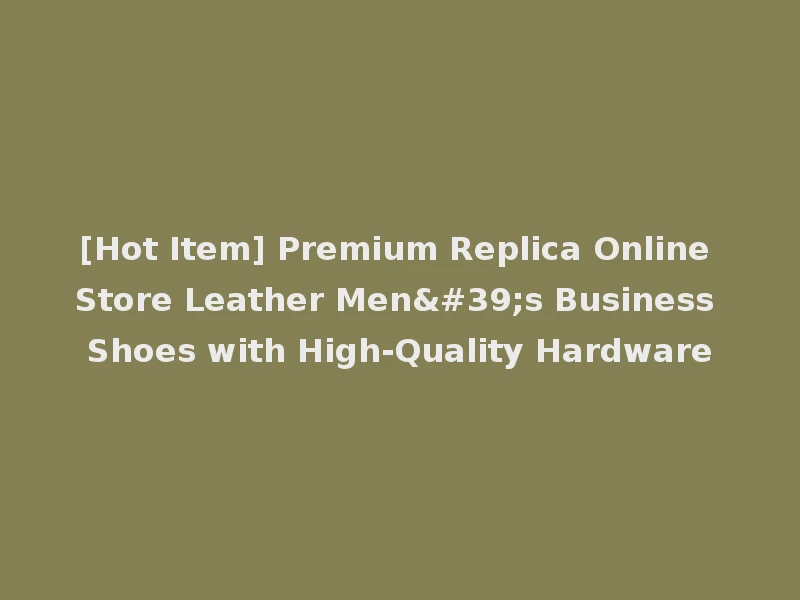 [Hot Item] Premium Replica Online Store Leather Men's Business Shoes with High-Quality Hardware