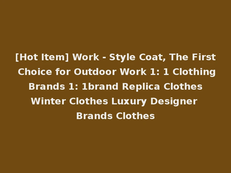 [Hot Item] Work - Style Coat, The First Choice for Outdoor Work 1: 1 Clothing Brands 1: 1brand Replica Clothes Winter Clothes Luxury Designer Brands Clothes