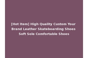 [Hot Item] High Quality Custom Your Brand Leather Skateboarding Shoes Soft Sole Comfortable Shoes