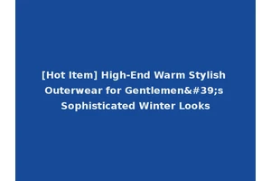 [Hot Item] High-End Warm Stylish Outerwear for Gentlemen's Sophisticated Winter Looks